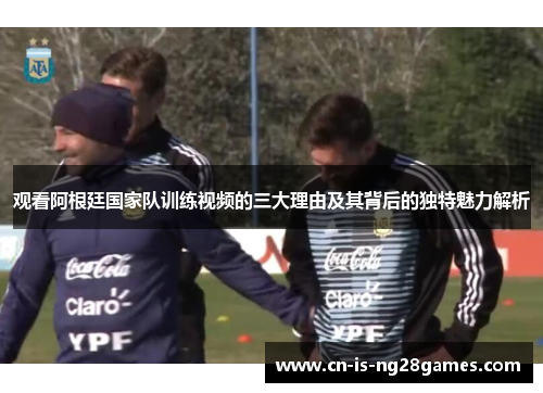 观看阿根廷国家队训练视频的三大理由及其背后的独特魅力解析
