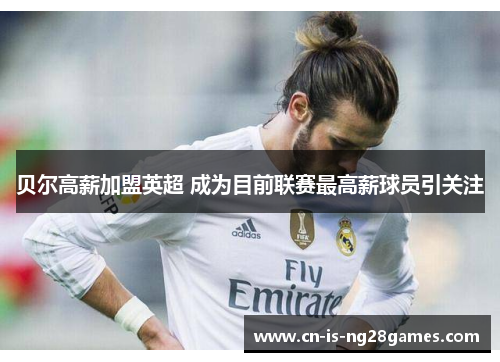 贝尔高薪加盟英超 成为目前联赛最高薪球员引关注