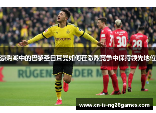 豪购潮中的巴黎圣日耳曼如何在激烈竞争中保持领先地位