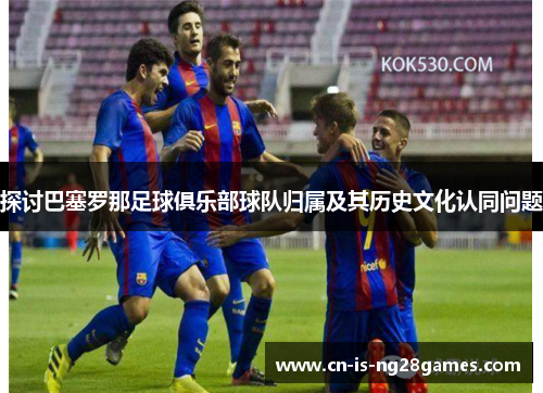探讨巴塞罗那足球俱乐部球队归属及其历史文化认同问题 探讨巴塞罗那足球俱乐部球队归属及其历史文化认同问题