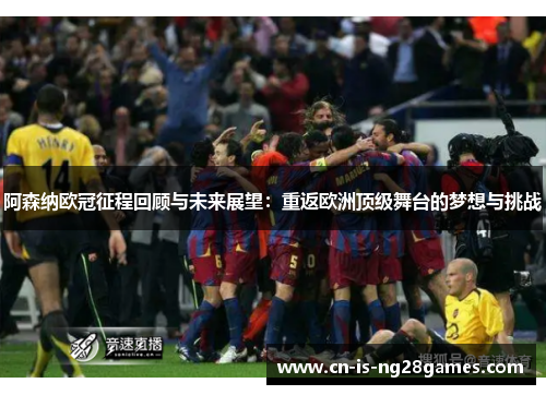 阿森纳欧冠征程回顾与未来展望：重返欧洲顶级舞台的梦想与挑战