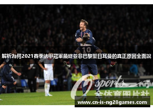 解析為何2021賽季法甲冠軍最終並非巴黎聖日耳曼的真正原因全面說
