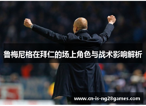 鲁梅尼格在拜仁的场上角色与战术影响解析