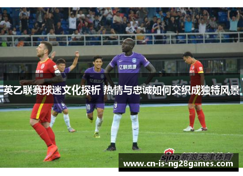 英乙联赛球迷文化探析 热情与忠诚如何交织成独特风景