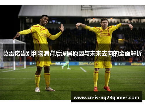 莫雷诺告别利物浦背后深层原因与未来去向的全面解析