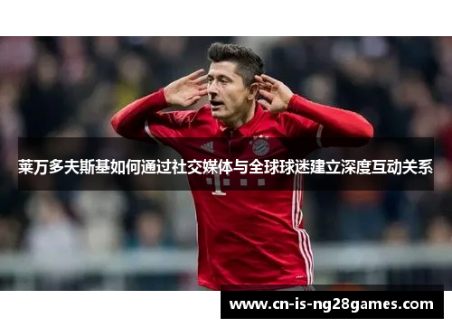 莱万多夫斯基如何通过社交媒体与全球球迷建立深度互动关系