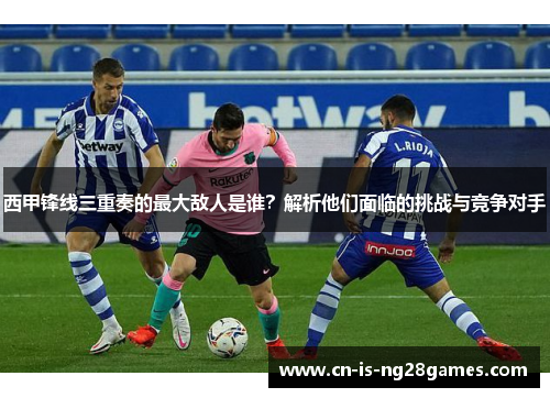 西甲锋线三重奏的最大敌人是谁?解析他们面临的挑战与竞争对手 西甲锋线三重奏的最大敌人是谁?解析他们面临的挑战与竞争对手