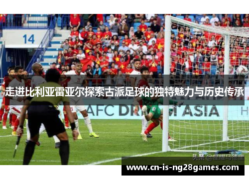 走进比利亚雷亚尔探索古派足球的独特魅力与历史传承 走进比利亚雷亚尔探索古派足球的独特魅力与历史传承