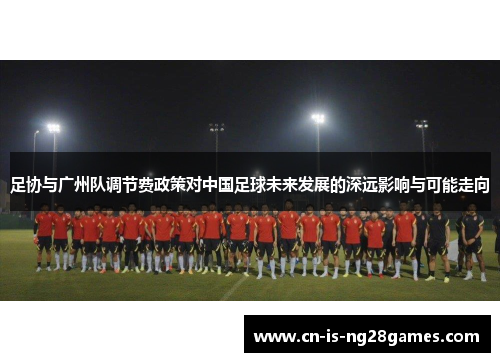 足协与广州队调节费政策对中国足球未来发展的深远影响与可能走向