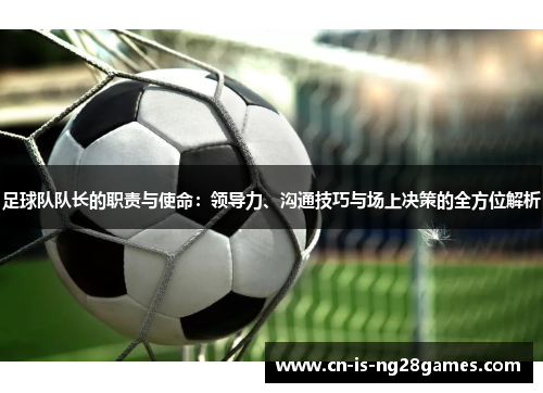 足球队队长的职责与使命：领导力、沟通技巧与场上决策的全方位解析