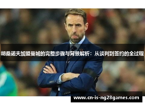 胡桑诺夫加盟曼城的完整步骤与背景解析：从谈判到签约的全过程