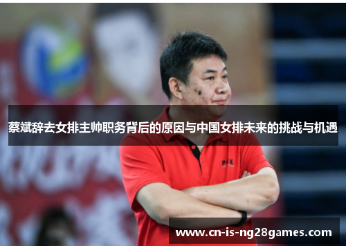 蔡斌辞去女排主帅职务背后的原因与中国女排未来的挑战与机遇 蔡斌辞去女排主帅职务背后的原因与中国女排未来的挑战与机遇