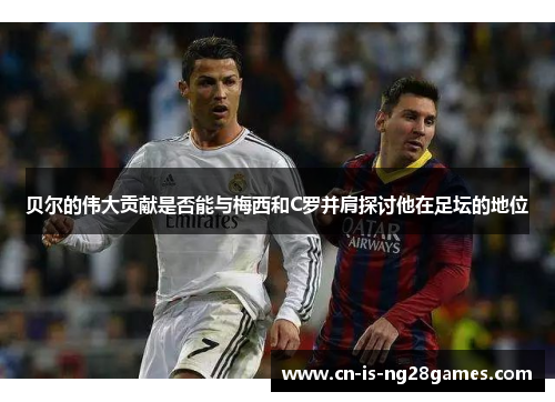 贝尔的伟大贡献是否能与梅西和C罗并肩探讨他在足坛的地位 贝尔的伟大贡献是否能与梅西和C罗并肩探讨他在足坛的地位