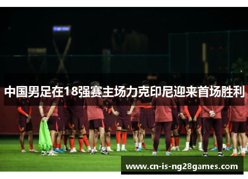 中国男足在18强赛主场力克印尼迎来首场胜利