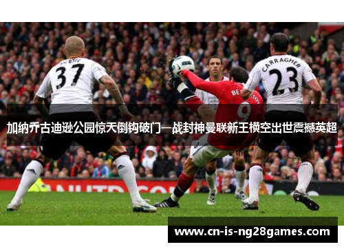 加纳乔古迪逊公园惊天倒钩破门一战封神曼联新王横空出世震撼英超 加纳乔古迪逊公园惊天倒钩破门一战封神曼联新王横空出世震撼英超