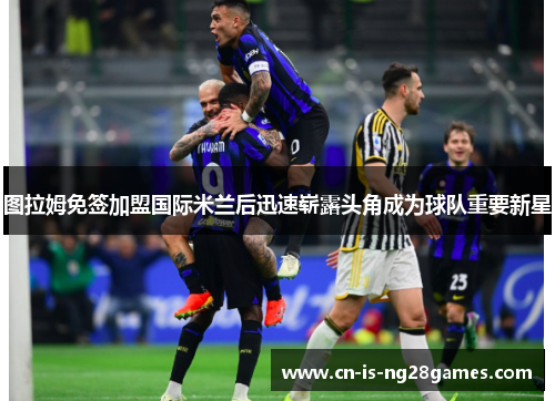 图拉姆免签加盟国际米兰后迅速崭露头角成为球队重要新星 图拉姆免签加盟国际米兰后迅速崭露头角成为球队重要新星