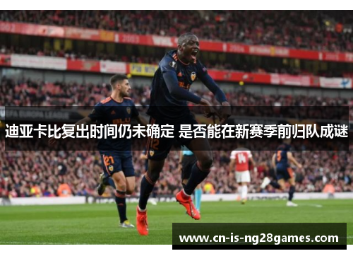 迪亚卡比复出时间仍未确定 是否能在新赛季前归队成谜 迪亚卡比复出时间仍未确定 是否能在新赛季前归队成谜