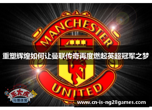 重塑辉煌如何让曼联传奇再度燃起英超冠军之梦 重塑辉煌如何让曼联传奇再度燃起英超冠军之梦