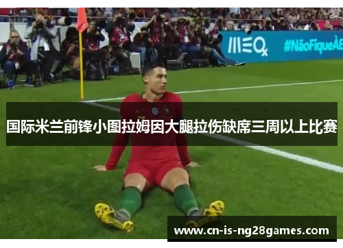 国际米兰前锋小图拉姆因大腿拉伤缺席三周以上比赛 国际米兰前锋小图拉姆因大腿拉伤缺席三周以上比赛