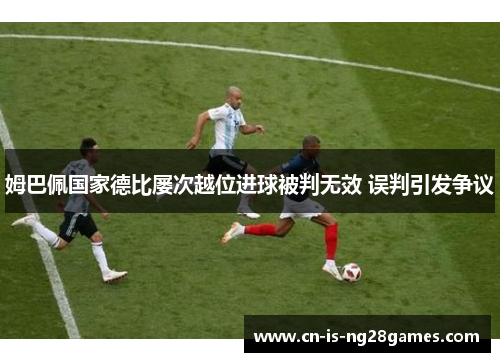 姆巴佩国家德比屡次越位进球被判无效 误判引发争议 姆巴佩国家德比屡次越位进球被判无效 误判引发争议